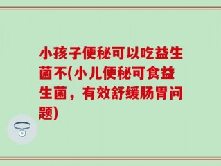 小孩子便秘可以吃益生菌不(小儿便秘可食益生菌，有效舒缓肠胃问题)
