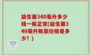 益生菌340毫升多少钱一瓶正常(益生菌340毫升瓶装价格是多少？)