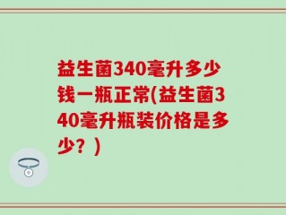 益生菌340毫升多少钱一瓶正常(益生菌340毫升瓶装价格是多少？)