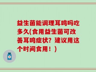 益生菌能调理耳鸣吗吃多久(食用益生菌可改善耳鸣症状？建议用这个时间食用！)