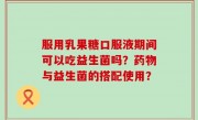 服用乳果糖口服液期间可以吃益生菌吗？药物与益生菌的搭配使用？