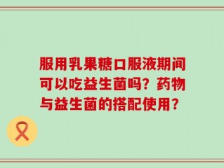 服用乳果糖口服液期间可以吃益生菌吗？药物与益生菌的搭配使用？