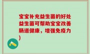 宝宝补充益生菌的好处益生菌可帮助宝宝改善肠道健康，增强免疫力)