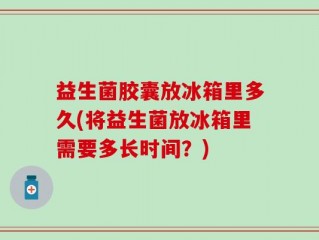 益生菌胶囊放冰箱里多久(将益生菌放冰箱里需要多长时间？)