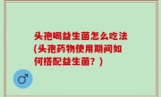 头孢喝益生菌怎么吃法(头孢药物使用期间如何搭配益生菌？)