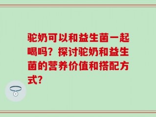 驼奶可以和益生菌一起喝吗？探讨驼奶和益生菌的营养价值和搭配方式？