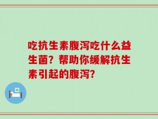吃抗生素腹泻吃什么益生菌？帮助你缓解抗生素引起的腹泻？