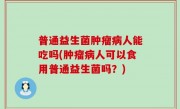 普通益生菌肿瘤病人能吃吗(肿瘤病人可以食用普通益生菌吗？)