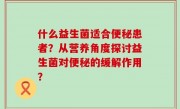 什么益生菌适合便秘患者？从营养角度探讨益生菌对便秘的缓解作用？