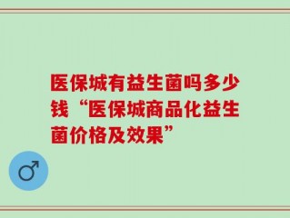 医保城有益生菌吗多少钱“医保城商品化益生菌价格及效果”