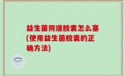 益生菌阴道胶囊怎么塞(使用益生菌胶囊的正确方法)