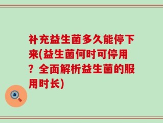 补充益生菌多久能停下来(益生菌何时可停用？全面解析益生菌的服用时长)