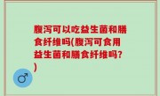 腹泻可以吃益生菌和膳食纤维吗(腹泻可食用益生菌和膳食纤维吗？)