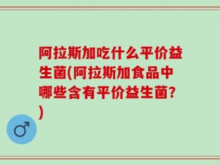 阿拉斯加吃什么平价益生菌(阿拉斯加食品中哪些含有平价益生菌？)