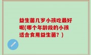 益生菌几岁小孩吃最好呢(哪个年龄段的小孩适合食用益生菌？)