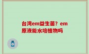 台湾em益生菌？em原液能水培植物吗