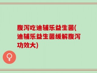 腹泻吃迪辅乐益生菌(迪辅乐益生菌缓解腹泻功效大)