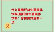 什么是膳纤益生菌固体饮料(膳纤益生菌固体饮料：你需要知道的一切