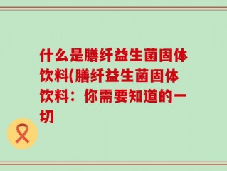 什么是膳纤益生菌固体饮料(膳纤益生菌固体饮料：你需要知道的一切