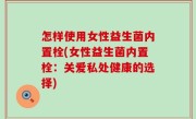 怎样使用女性益生菌内置栓(女性益生菌内置栓：关爱私处健康的选择)
