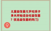 儿童益生菌几岁吃孩子多大开始适合吃益生菌？优选益生菌的窍门)