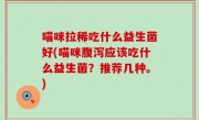 喵咪拉稀吃什么益生菌好(喵咪腹泻应该吃什么益生菌？推荐几种。)