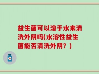 益生菌可以溶于水来清洗外阴吗(水溶性益生菌能否清洗外阴？)