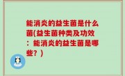 能消炎的益生菌是什么菌(益生菌种类及功效：能消炎的益生菌是哪些？)