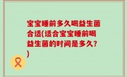 宝宝睡前多久喝益生菌合适(适合宝宝睡前喝益生菌的时间是多久？)