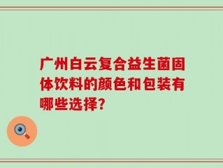 广州白云复合益生菌固体饮料的颜色和包装有哪些选择？