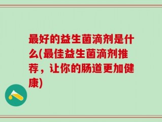 最好的益生菌滴剂是什么(最佳益生菌滴剂推荐，让你的肠道更加健康)