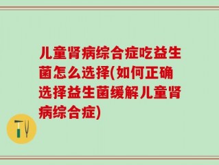 儿童肾病综合症吃益生菌怎么选择(如何正确选择益生菌缓解儿童肾病综合症)