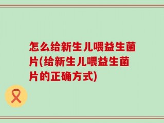怎么给新生儿喂益生菌片(给新生儿喂益生菌片的正确方式)