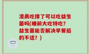 凌晨吃撑了可以吃益生菌吗(睡前大吃特吃？益生菌能否解决早餐后的不适？)