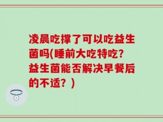 凌晨吃撑了可以吃益生菌吗(睡前大吃特吃？益生菌能否解决早餐后的不适？)