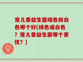 宠儿香益生菌绿色和白色哪个好(绿色或白色？宠儿香益生菌哪个更优？)
