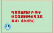 吃益生菌的孩子(孩子吃益生菌的好处及注意事项：家长必知)