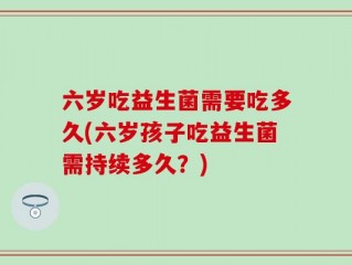 六岁吃益生菌需要吃多久(六岁孩子吃益生菌需持续多久？)