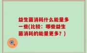 益生菌消耗什么能量多一些(比较：哪些益生菌消耗的能量更多？)
