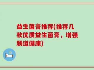 益生菌膏推荐(推荐几款优质益生菌膏，增强肠道健康)