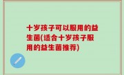 十岁孩子可以服用的益生菌(适合十岁孩子服用的益生菌推荐)