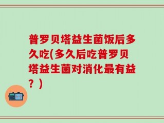 普罗贝塔益生菌饭后多久吃(多久后吃普罗贝塔益生菌对消化最有益？)