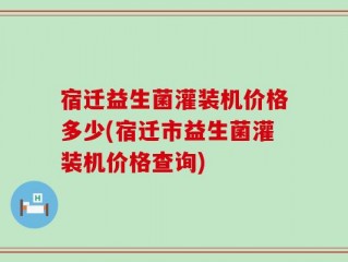 宿迁益生菌灌装机价格多少(宿迁市益生菌灌装机价格查询)
