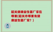 韶关健康益生菌厂家在哪里(韶关市哪里有健康益生菌厂家？)