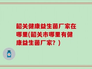 韶关健康益生菌厂家在哪里(韶关市哪里有健康益生菌厂家？)