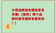 什麽品牌益生菌酵素有效果(【推荐】哪个品牌的益生菌酵素最有效？)