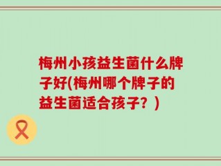 梅州小孩益生菌什么牌子好(梅州哪个牌子的益生菌适合孩子？)