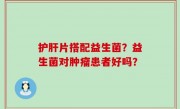 护肝片搭配益生菌？益生菌对肿瘤患者好吗？
