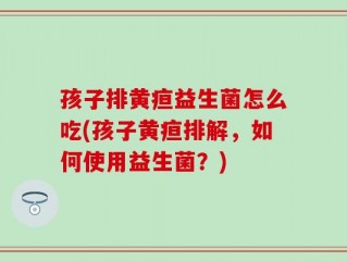 孩子排黄疸益生菌怎么吃(孩子黄疸排解，如何使用益生菌？)