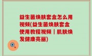 益生菌焕肤套盒怎么用视频(益生菌焕肤套盒使用教程视频｜肌肤焕发健康亮丽)